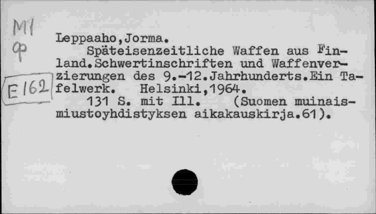 ﻿М{
Я5
Leppaaho,Jorma.
Späteisenzeitliche Waffen aus Einland. Schwertinschriften und Waffenver-
■---zierungen des 9.-12.Jahrhunderts.Ein Ta-
p /62- felwerk. Helsinki,1964.
—---131 S. mit Ill. (Suomen muinais-
miustoyhdistyksen aikakauskirja.61).